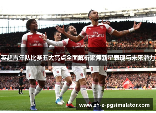 英超青年队比赛五大亮点全面解析聚焦新星表现与未来潜力 英超青年队比赛五大亮点全面解析聚焦新星表现与未来潜力