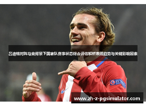 吕迪格对阵马竞背景下国家队赛事状态综合评估解析表现趋势与关键影响因素