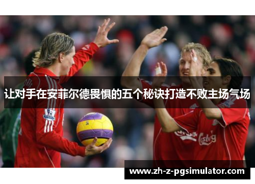 让对手在安菲尔德畏惧的五个秘诀打造不败主场气场