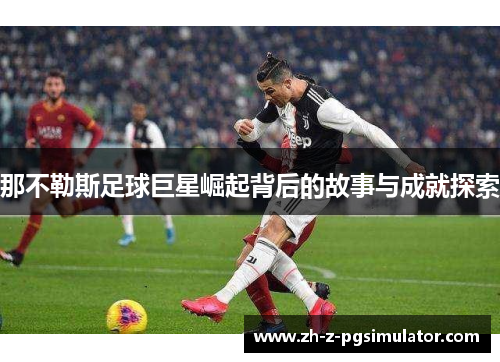 那不勒斯足球巨星崛起背后的故事与成就探索 那不勒斯足球巨星崛起背后的故事与成就探索