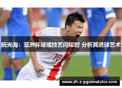 阮光海：亚洲杯璀璨技艺闪耀时 分析其进球艺术