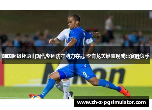 韩国超级杯蔚山现代坚固防守助力夺冠 李青龙关键表现成比赛胜负手